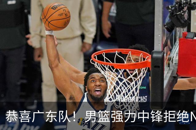 恭喜广东队！男篮强力中锋拒绝NBA合同，朱芳雨迎来重大利好！